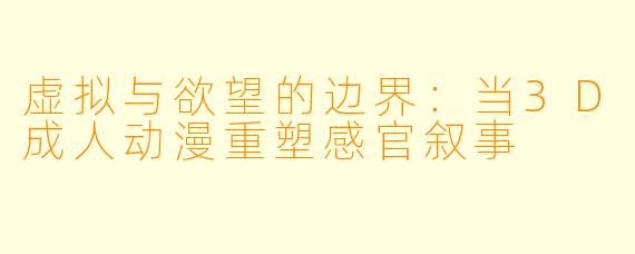 虚拟与欲望的边界：当3D成人动漫重塑感官叙事