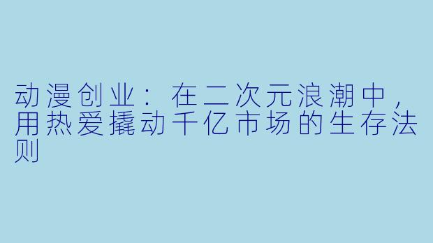 动漫创业：在二次元浪潮中，用热爱撬动千亿市场的生存法则