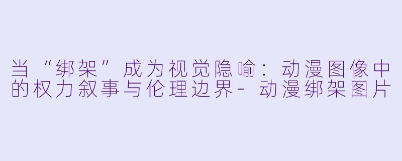 当“绑架”成为视觉隐喻：动漫图像中的权力叙事与伦理边界