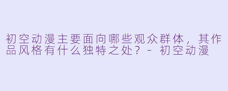 初空动漫主要面向哪些观众群体，其作品风格有什么独特之处？