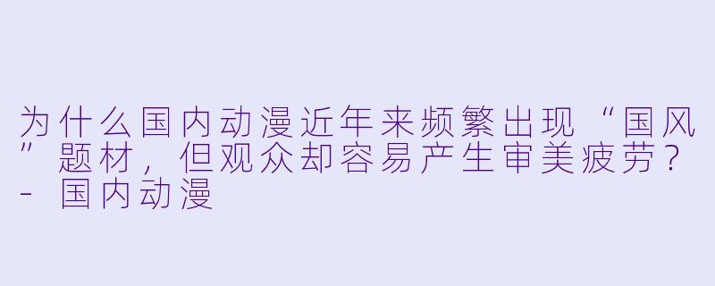 为什么国内动漫近年来频繁出现“国风”题材，但观众却容易产生审美疲劳？