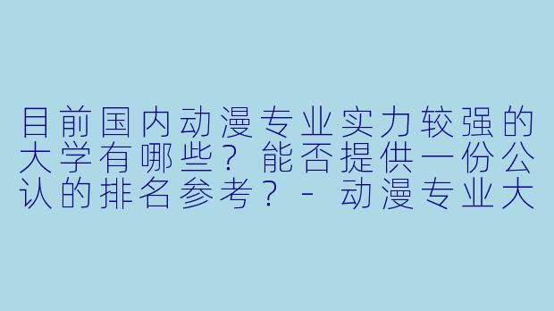 目前国内动漫专业实力较强的大学有哪些？能否提供一份公认的排名参考？