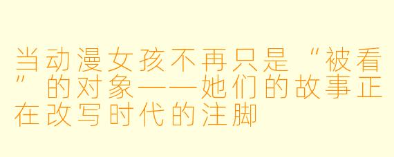 当动漫女孩不再只是“被看”的对象——她们的故事正在改写时代的注脚