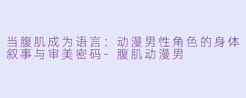 当腹肌成为语言：动漫男性角色的身体叙事与审美密码