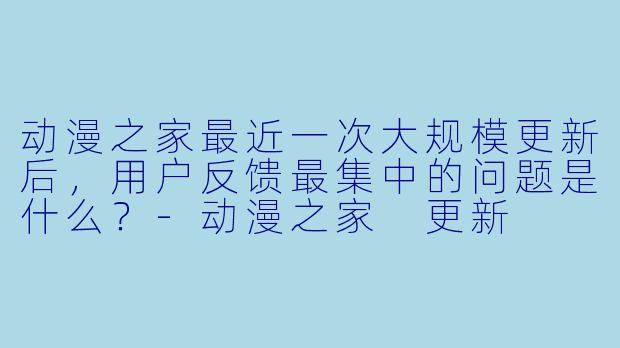 动漫之家最近一次大规模更新后，用户反馈最集中的问题是什么？