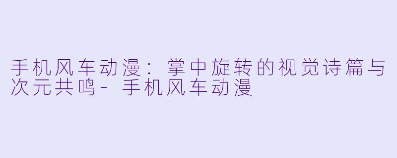 手机风车动漫：掌中旋转的视觉诗篇与次元共鸣