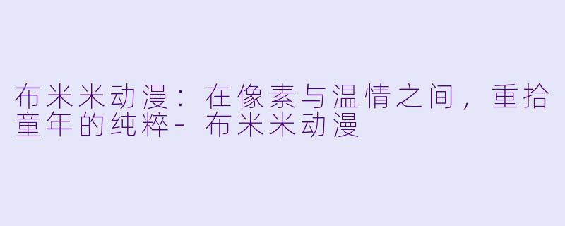 布米米动漫：在像素与温情之间，重拾童年的纯粹