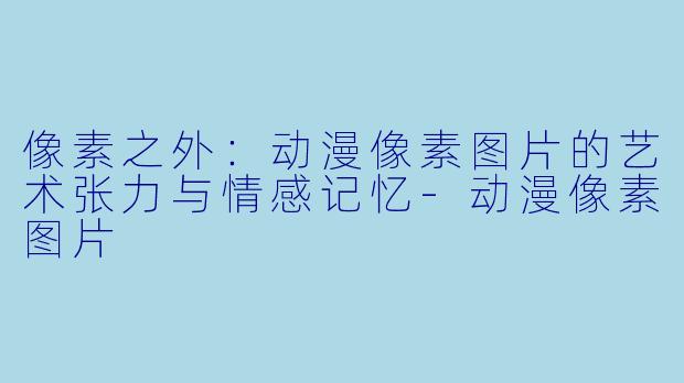 像素之外：动漫像素图片的艺术张力与情感记忆