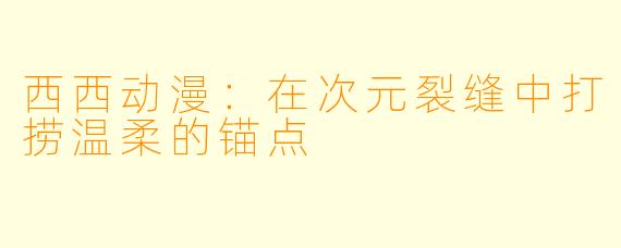西西动漫：在次元裂缝中打捞温柔的锚点