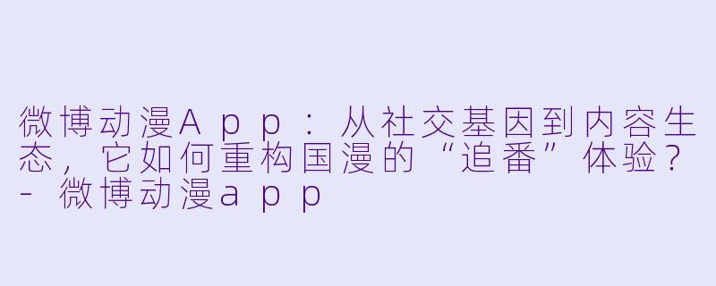 微博动漫App：从社交基因到内容生态，它如何重构国漫的“追番”体验？