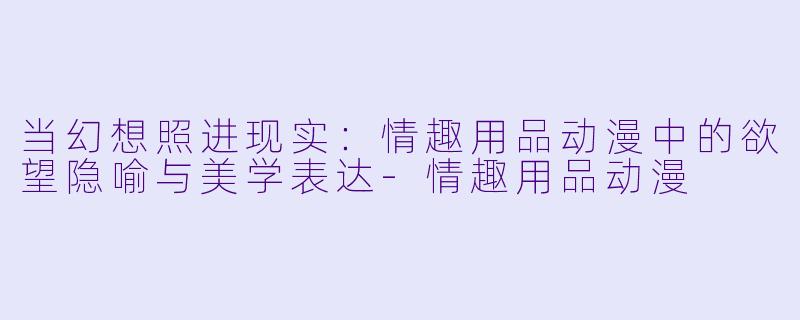 当幻想照进现实：情趣用品动漫中的欲望隐喻与美学表达