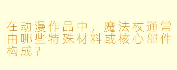 在动漫作品中，魔法杖通常由哪些特殊材料或核心部件构成？