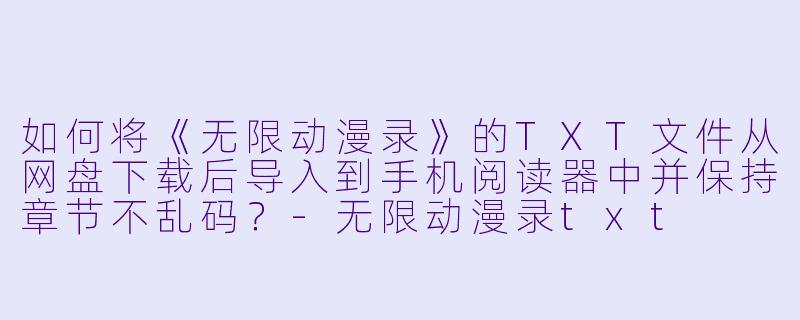 如何将《无限动漫录》的TXT文件从网盘下载后导入到手机阅读器中并保持章节不乱码？