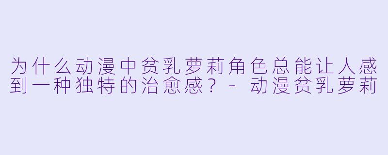 为什么动漫中贫乳萝莉角色总能让人感到一种独特的治愈感？