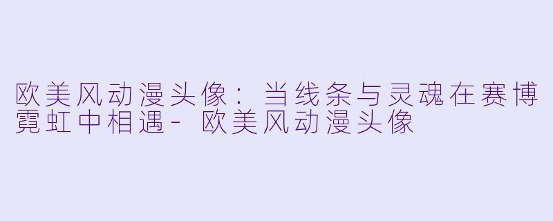 欧美风动漫头像：当线条与灵魂在赛博霓虹中相遇