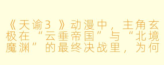 《天谕3》动漫中，主角玄极在“云垂帝国”与“北境魔渊”的最终决战里，为何选择牺牲自己的“灵魄”来封印魔皇，而不是用更强大的“神陨之剑”直接斩杀他？