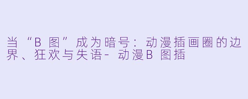 当“B图”成为暗号：动漫插画圈的边界、狂欢与失语