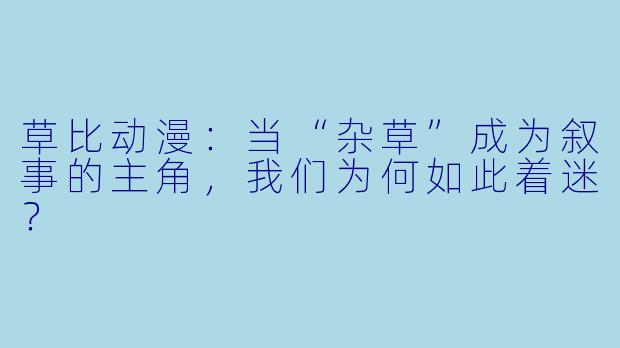 草比动漫：当“杂草”成为叙事的主角，我们为何如此着迷？