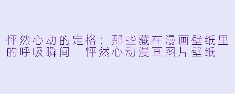 怦然心动的定格：那些藏在漫画壁纸里的呼吸瞬间