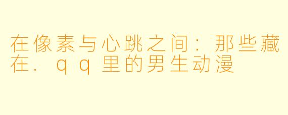 在像素与心跳之间：那些藏在.qq里的男生动漫