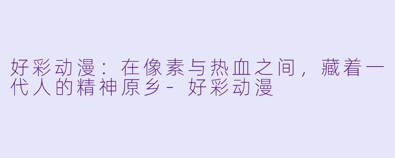 好彩动漫：在像素与热血之间，藏着一代人的精神原乡