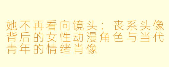 她不再看向镜头：丧系头像背后的女性动漫角色与当代青年的情绪肖像