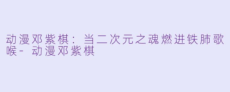 动漫邓紫棋：当二次元之魂燃进铁肺歌喉