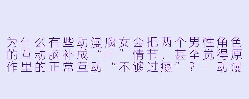 为什么有些动漫腐女会把两个男性角色的互动脑补成“H”情节，甚至觉得原作里的正常互动“不够过瘾”？