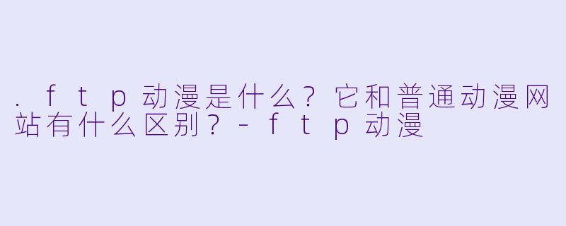 .ftp动漫是什么？它和普通动漫网站有什么区别？