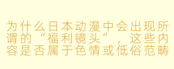 为什么日本动漫中会出现所谓的“福利镜头”，这些内容是否属于色情或低俗范畴？