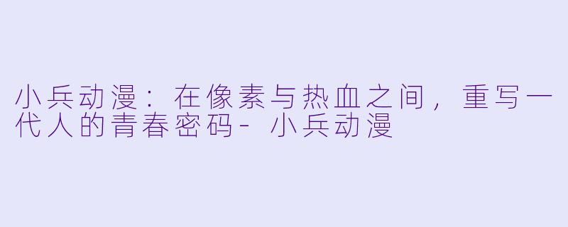 小兵动漫：在像素与热血之间，重写一代人的青春密码