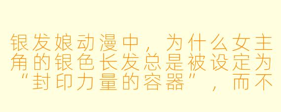 银发娘动漫中，为什么女主角的银色长发总是被设定为“封印力量的容器”，而不是单纯的美学装饰？