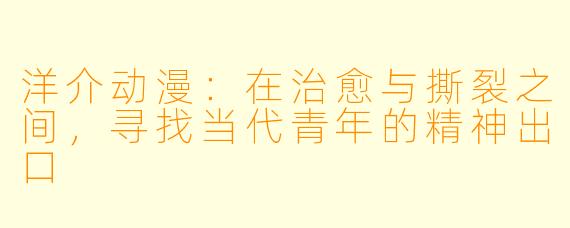 洋介动漫：在治愈与撕裂之间，寻找当代青年的精神出口