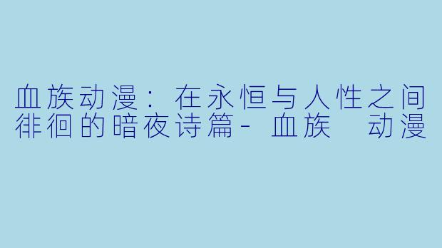 血族动漫：在永恒与人性之间徘徊的暗夜诗篇