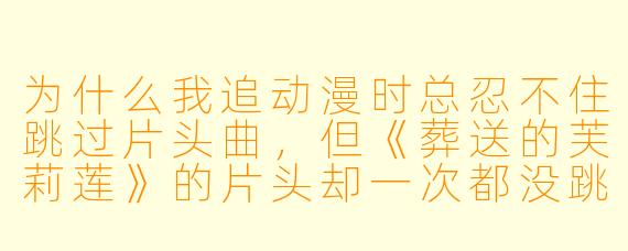 为什么我追动漫时总忍不住跳过片头曲，但《葬送的芙莉莲》的片头却一次都没跳过？