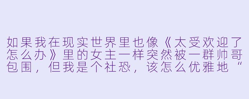 如果我在现实世界里也像《太受欢迎了怎么办》里的女主一样突然被一群帅哥包围，但我是个社恐，该怎么优雅地“逃跑”而不伤他们的心？