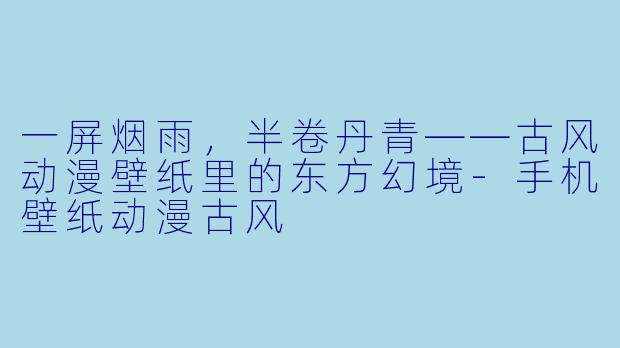 一屏烟雨，半卷丹青——古风动漫壁纸里的东方幻境