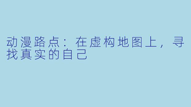 动漫路点：在虚构地图上，寻找真实的自己