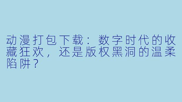 动漫打包下载：数字时代的收藏狂欢，还是版权黑洞的温柔陷阱？
