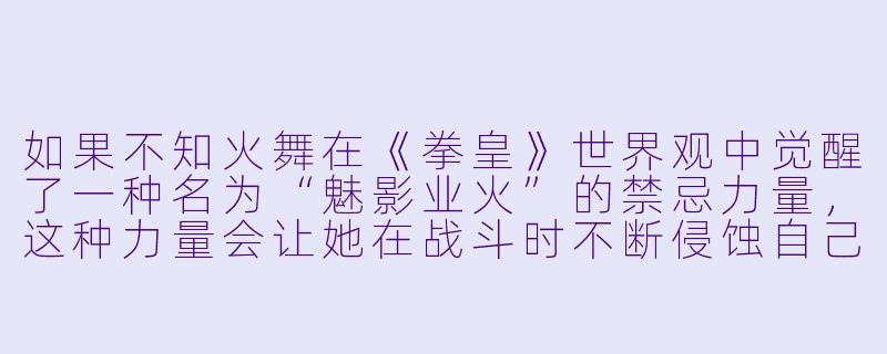 如果不知火舞在《拳皇》世界观中觉醒了一种名为“魅影业火”的禁忌力量，这种力量会让她在战斗时不断侵蚀自己的理智，同时将对手拖入充满欲望与痛苦的幻境，那么她是否会为了守护正义而主动封印这股力量，还是会被力量反噬成为新的邪恶源头？