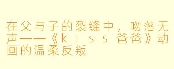 在父与子的裂缝中，吻落无声——《kiss爸爸》动画的温柔反叛