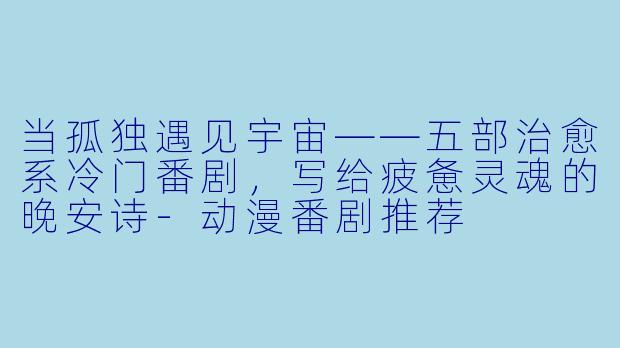 当孤独遇见宇宙——五部治愈系冷门番剧，写给疲惫灵魂的晚安诗