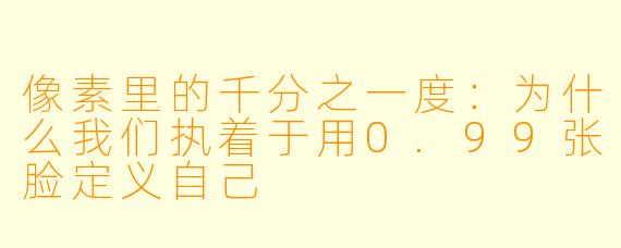 像素里的千分之一度：为什么我们执着于用0.99张脸定义自己