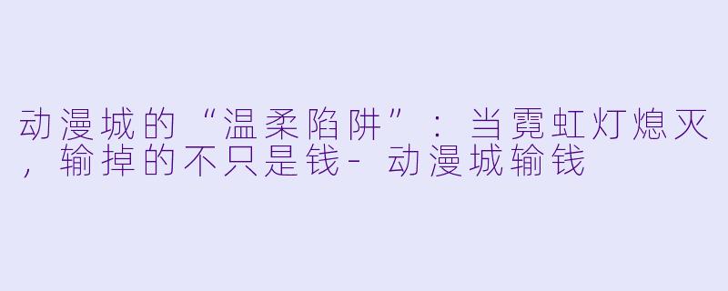 动漫城的“温柔陷阱”：当霓虹灯熄灭，输掉的不只是钱