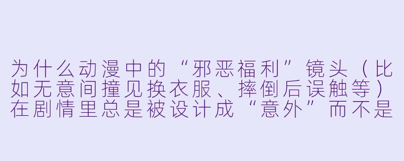 为什么动漫中的“邪恶福利”镜头（比如无意间撞见换衣服、摔倒后误触等）在剧情里总是被设计成“意外”而不是角色主动为之？