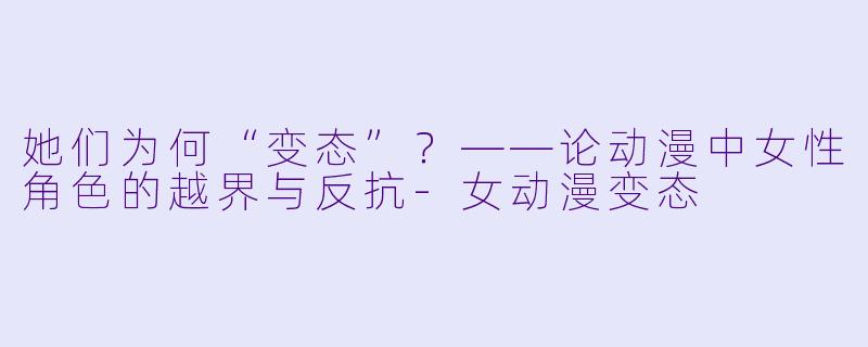 她们为何“变态”?——论动漫中女性角色的越界与反抗-女动漫变态