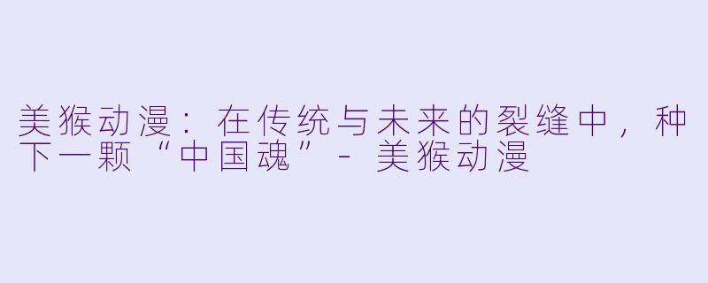 美猴动漫：在传统与未来的裂缝中，种下一颗“中国魂”