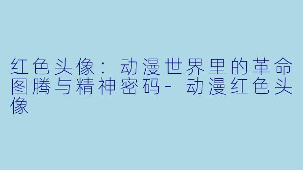 红色头像：动漫世界里的革命图腾与精神密码