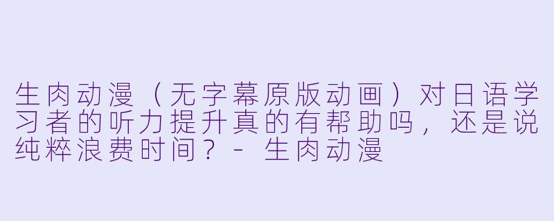 生肉动漫（无字幕原版动画）对日语学习者的听力提升真的有帮助吗，还是说纯粹浪费时间？