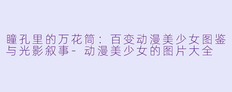 瞳孔里的万花筒：百变动漫美少女图鉴与光影叙事